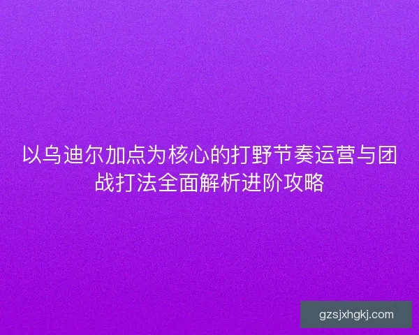 以乌迪尔加点为核心的打野节奏运营与团战打法全面解析进阶攻略