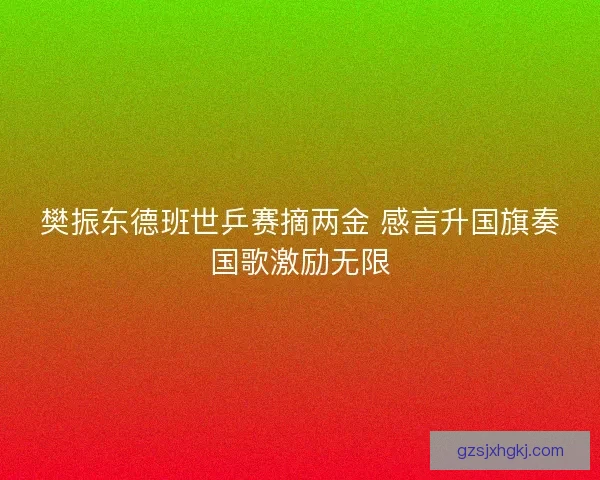 樊振东德班世乒赛摘两金 感言升国旗奏国歌激励无限