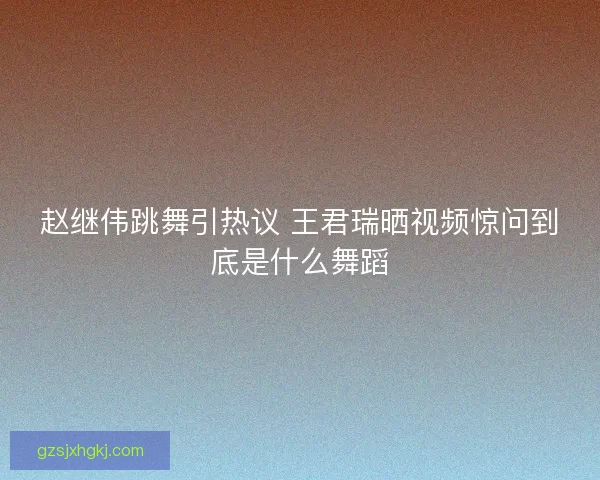 赵继伟跳舞引热议 王君瑞晒视频惊问到底是什么舞蹈