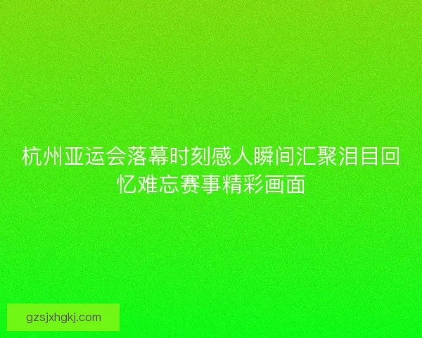 杭州亚运会落幕时刻感人瞬间汇聚泪目回忆难忘赛事精彩画面
