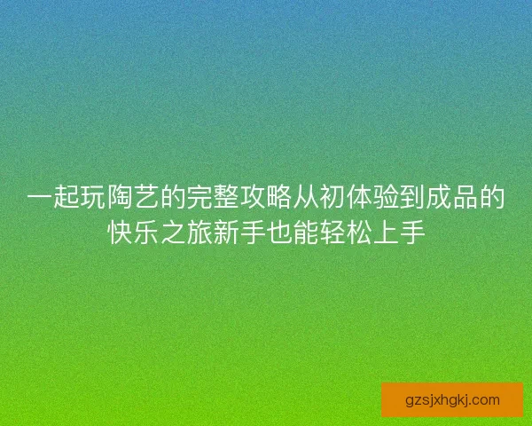 一起玩陶艺的完整攻略从初体验到成品的快乐之旅新手也能轻松上手
