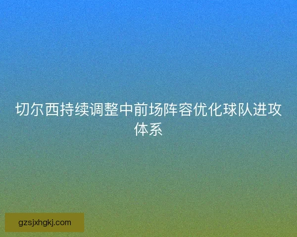 切尔西持续调整中前场阵容优化球队进攻体系